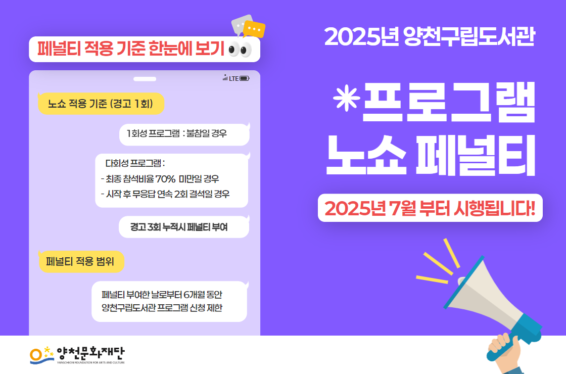 2025년 양천구립도서관 프로그램 노쇼 페널티 / 2025년 7월부터 시행됩니다! / 페널티 적용 기준 한눈에 보기 / 노쇼 적용 기준 (경고 1회) - 1회성 프로그램 : 불참일 경우 | 다회성 프로그램 : 최종 참석비율 70% 미만일 경우, 시작 후 무응답 연속 2회 결석일 경우 | 경고 3회 누적시 페널티 부여 / 페널티 적용 범위 : 페널티 부여한 날로부터 6개월 동안 양천구립도서관 프로그램 신청 제한